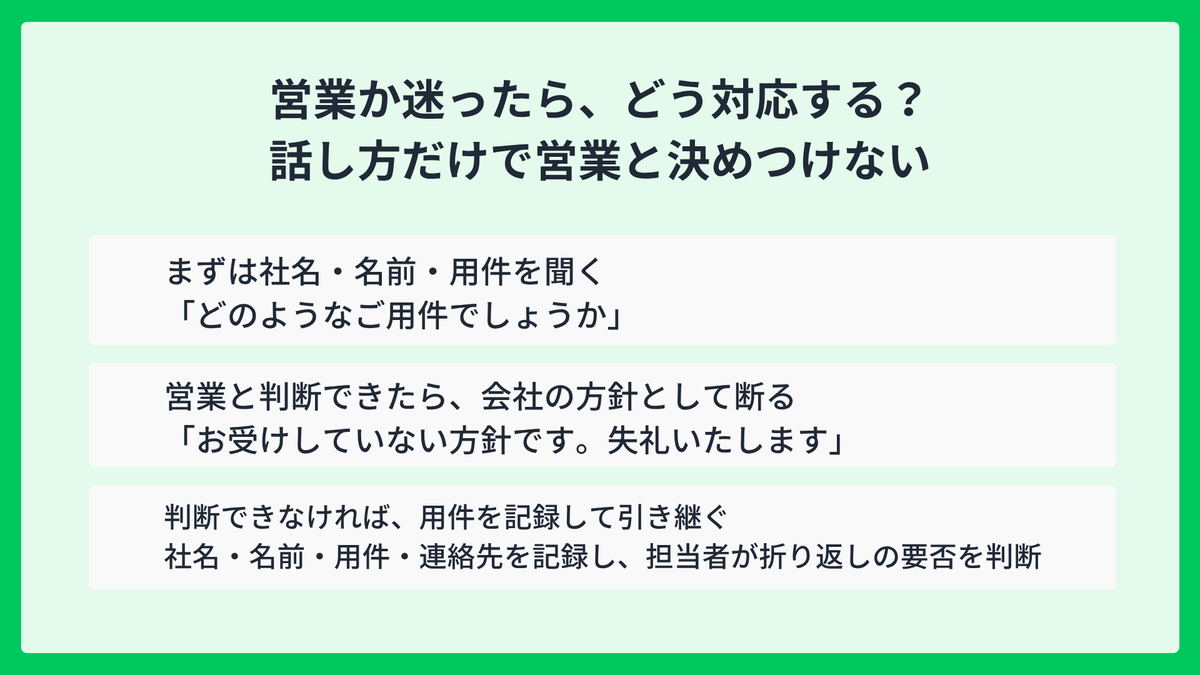 営業電話か判断できた場合と判断できない場合の対応。営業と判断できたら会社の方針として断る。判断できなければ社名・名前・用件・連絡先を記録して引き継ぎ、担当者が折り返しの要否を判断する。